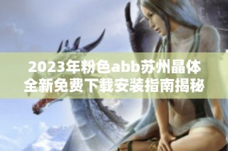 2023年粉色abb苏州晶体全新免费下载安装指南揭秘