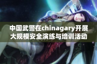 中国武警在chinagary开展大规模安全演练与培训活动