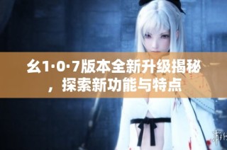 幺1·0·7版本全新升级揭秘，探索新功能与特点