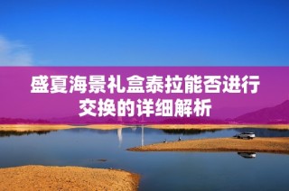 盛夏海景礼盒泰拉能否进行交换的详细解析