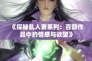 《探秘乱人妻系列：百部作品中的情感与欲望》