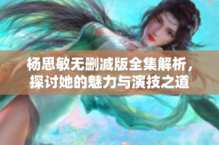 杨思敏无删减版全集解析，探讨她的魅力与演技之道