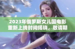 2023年俄罗斯女儿国电影重新上线时间揭晓，敬请期待