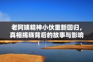 老阿姨精神小伙重新回归，真相揭晓背后的故事与影响