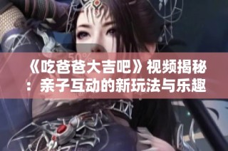 《吃爸爸大吉吧》视频揭秘：亲子互动的新玩法与乐趣