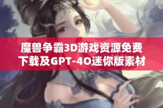 魔兽争霸3D游戏资源免费下载及GPT-4O迷你版素材分享