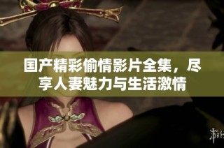 国产精彩偷情影片全集，尽享人妻魅力与生活激情