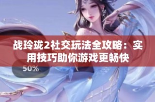 战玲珑2社交玩法全攻略：实用技巧助你游戏更畅快