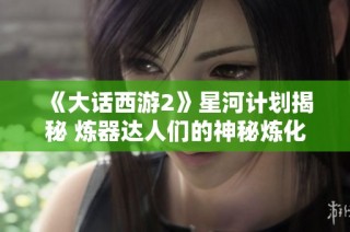 《大话西游2》星河计划揭秘 炼器达人们的神秘炼化技艺