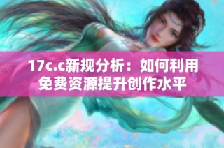 17c.c新规分析：如何利用免费资源提升创作水平