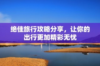 绝佳旅行攻略分享，让你的出行更加精彩无忧