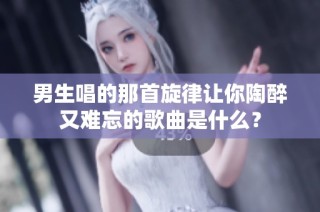 男生唱的那首旋律让你陶醉又难忘的歌曲是什么？