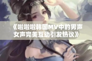 《啦啦啦韩国MV中的男声女声完美互动引发热议》