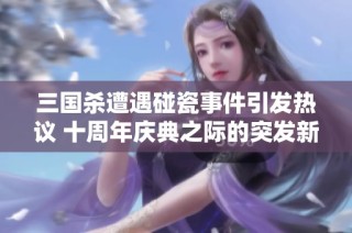 三国杀遭遇碰瓷事件引发热议 十周年庆典之际的突发新闻