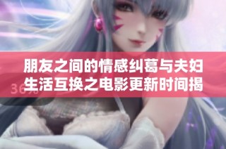 朋友之间的情感纠葛与夫妇生活互换之电影更新时间揭秘