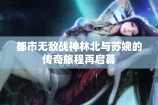 都市无敌战神林北与苏婉的传奇旅程再启幕