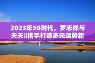 2023年5G时代，罗志祥与天天奭携手打造多元运势新传奇