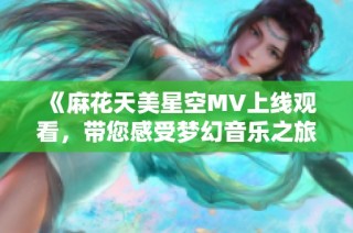 《麻花天美星空MV上线观看，带您感受梦幻音乐之旅》