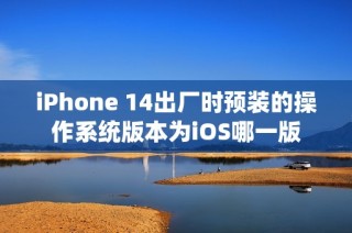 iPhone 14出厂时预装的操作系统版本为iOS哪一版