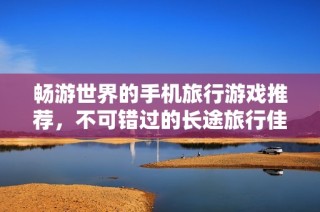 畅游世界的手机旅行游戏推荐，不可错过的长途旅行佳作