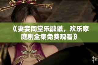 《妻妾同堂乐融融，欢乐家庭剧全集免费观看》