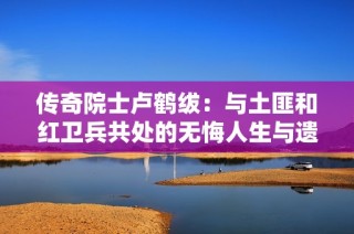 传奇院士卢鹤绂：与土匪和红卫兵共处的无悔人生与遗憾真相