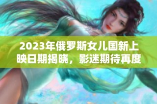 2023年俄罗斯女儿国新上映日期揭晓，影迷期待再度燃起