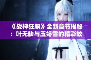 《战神狂飙》全新章节揭秘：叶无缺与玉娇雪的精彩故事解析