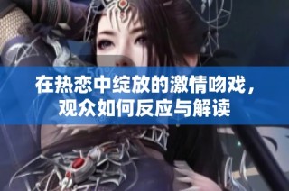 在热恋中绽放的激情吻戏，观众如何反应与解读