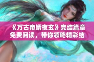 《万古帝婿夜玄》完结篇章免费阅读，带你领略精彩结局与逆袭人生