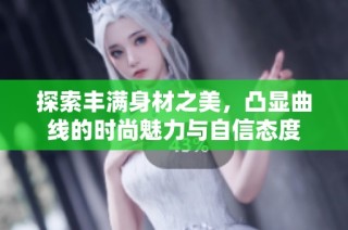 探索丰满身材之美，凸显曲线的时尚魅力与自信态度