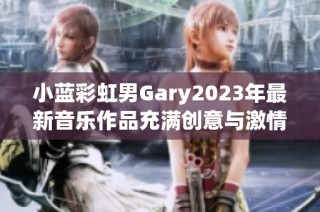 小蓝彩虹男Gary2023年最新音乐作品充满创意与激情