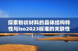 探索粉状材料的晶体结构特性与iso2023标准的关联性