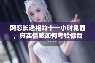 网恋长途相约十一小时见面，真实情感如何考验你我