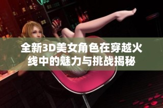 全新3D美女角色在穿越火线中的魅力与挑战揭秘