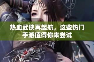 热血武侠再起航，这些热门手游值得你来尝试