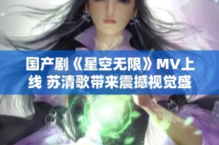 国产剧《星空无限》MV上线 苏清歌带来震撼视觉盛宴