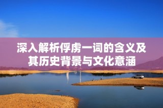 深入解析俘虏一词的含义及其历史背景与文化意涵