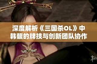 深度解析《三国杀OL》中韩馥的牌技与创新团队协作策略技巧