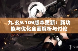 九.幺9.109版本更新：新功能与优化全面解析与讨论