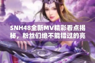 SNH48全新MV精彩看点揭秘，粉丝们绝不能错过的亮点！