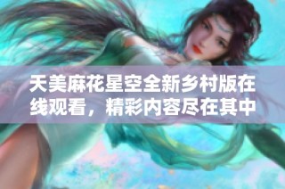 天美麻花星空全新乡村版在线观看，精彩内容尽在其中