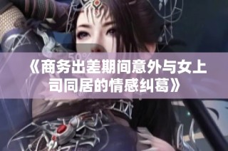 《商务出差期间意外与女上司同居的情感纠葛》