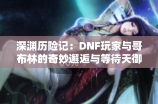 深渊历险记：DNF玩家与哥布林的奇妙邂逅与等待天御四的故事