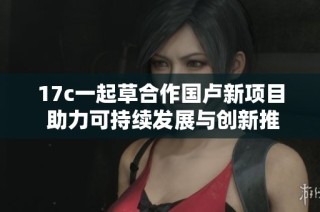 17c一起草合作国卢新项目 助力可持续发展与创新推进