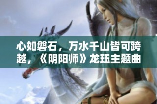 心如磐石，万水千山皆可跨越，《阴阳师》龙珏主题曲正式发布！