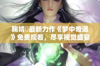 鞠婧祎最新力作《梦中奇遇》免费观看，尽享视觉盛宴