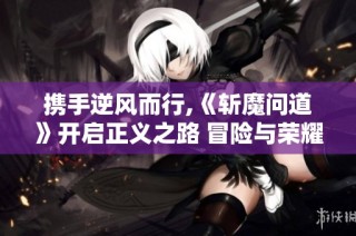 携手逆风而行,《斩魔问道》开启正义之路 冒险与荣耀共铸传奇