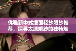 优雅新中式缎面轻纱婚纱推荐，探寻太原婚纱的独特魅力与美丽选择