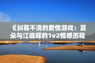 《纠葛不清的爱情游戏：夏朵与江临辉的1v2情感历程》
